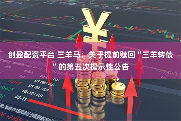 创盈配资平台 三羊马：关于提前赎回“三羊转债”的第五次提示性公告