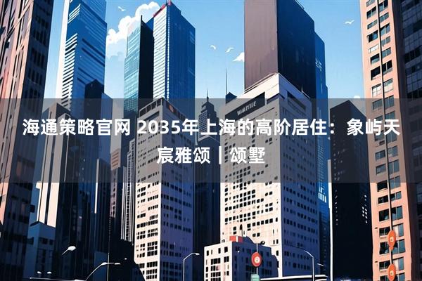 海通策略官网 2035年上海的高阶居住：象屿天宸雅颂｜颂墅