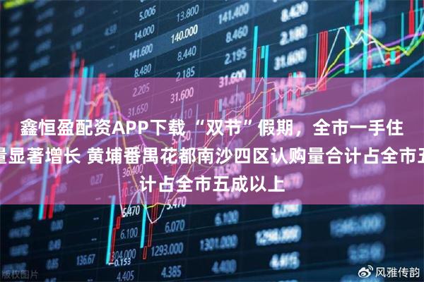 鑫恒盈配资APP下载 “双节”假期,全市一手住宅认购量显著增长 黄埔番禺花都南沙四区认购量合计占全市五成以上