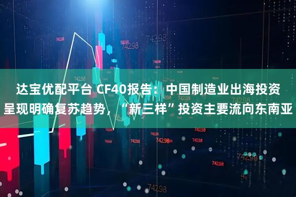 达宝优配平台 CF40报告：中国制造业出海投资呈现明确复苏趋势，“新三样”投资主要流向东南亚