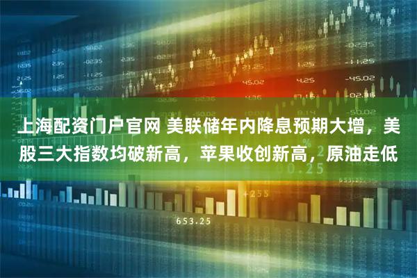上海配资门户官网 美联储年内降息预期大增，美股三大指数均破新高，苹果收创新高，原油走低