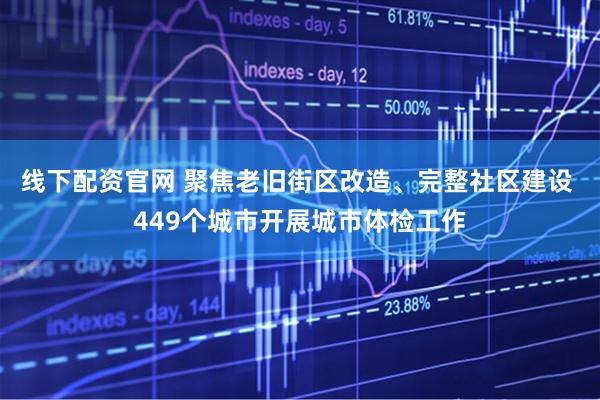 线下配资官网 聚焦老旧街区改造、完整社区建设 449个城市开展城市体检工作