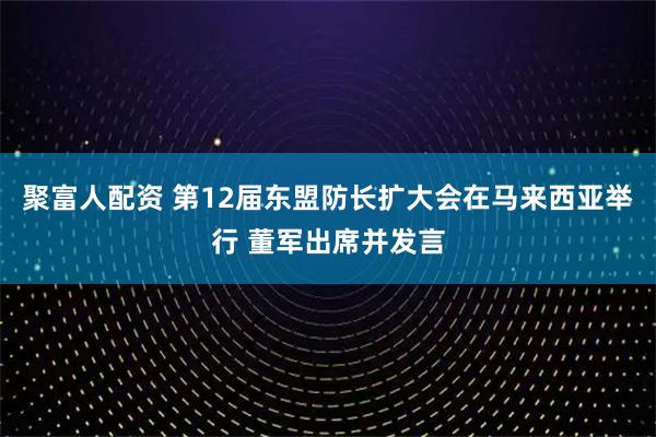 聚富人配资 第12届东盟防长扩大会在马来西亚举行 董军出席并发言