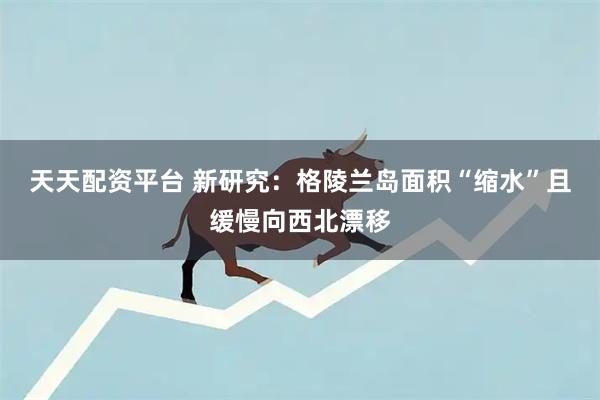 天天配资平台 新研究：格陵兰岛面积“缩水”且缓慢向西北漂移