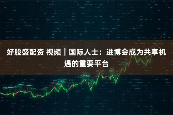 好股盛配资 视频｜国际人士：进博会成为共享机遇的重要平台