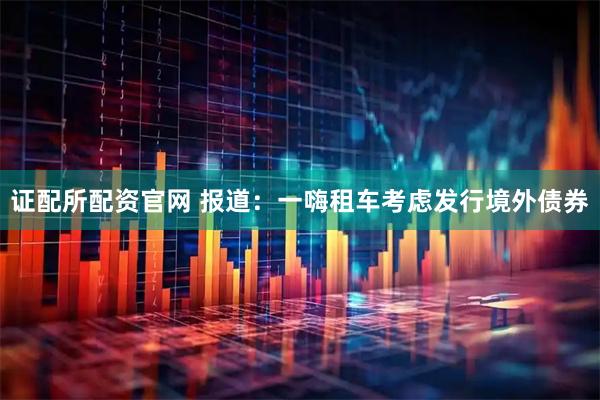 证配所配资官网 报道：一嗨租车考虑发行境外债券