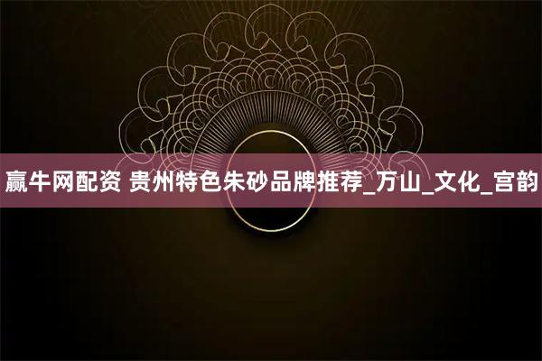 赢牛网配资 贵州特色朱砂品牌推荐_万山_文化_宫韵