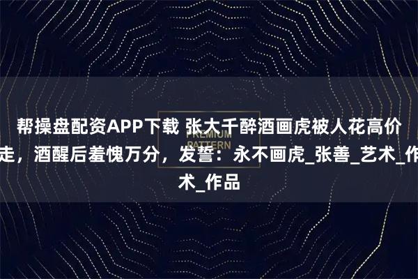 帮操盘配资APP下载 张大千醉酒画虎被人花高价买走,酒醒后羞愧万分,发誓:永不画虎_张善_艺术_作品