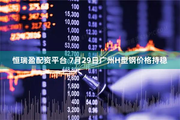 恒瑞盈配资平台 7月29日广州H型钢价格持稳