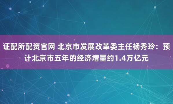 证配所配资官网 北京市发展改革委主任杨秀玲：预计北京市五年的经济增量约1.4万亿元