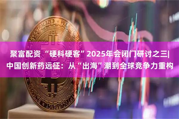 聚富配资 “硬科硬客”2025年会闭门研讨之三|中国创新药远征：从“出海”潮到全球竞争力重构