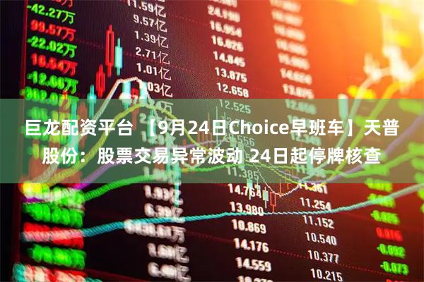 巨龙配资平台 【9月24日Choice早班车】天普股份:股票交易异常波动 24日起停牌核查