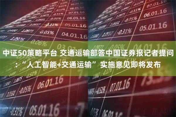 中证50策略平台 交通运输部答中国证券报记者提问: “人工智能+交通运输” 实施意见即将发布