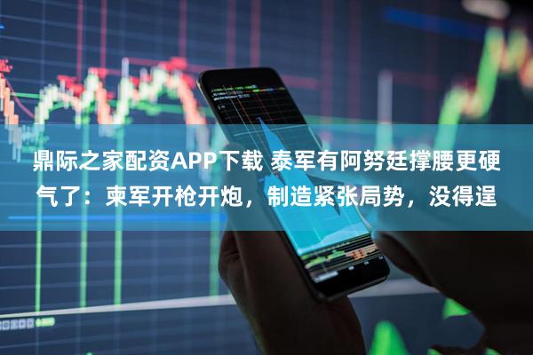鼎际之家配资APP下载 泰军有阿努廷撑腰更硬气了:柬军开枪开炮,制造紧张局势,没得逞