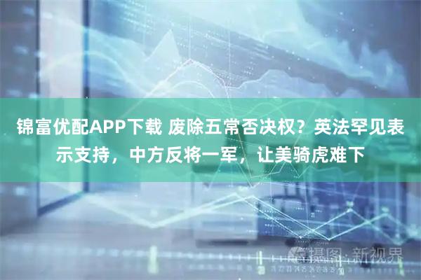 锦富优配APP下载 废除五常否决权？英法罕见表示支持，中方反将一军，让美骑虎难下