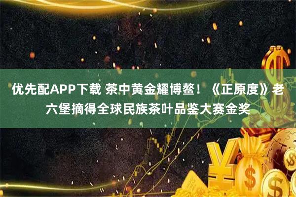优先配APP下载 茶中黄金耀博鳌！《正原度》老六堡摘得全球民族茶叶品鉴大赛金奖