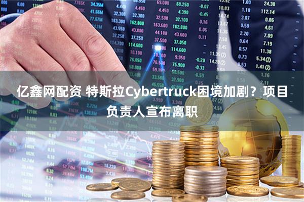 亿鑫网配资 特斯拉Cybertruck困境加剧？项目负责人宣布离职