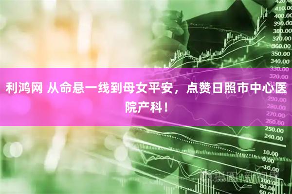 利鸿网 从命悬一线到母女平安，点赞日照市中心医院产科！