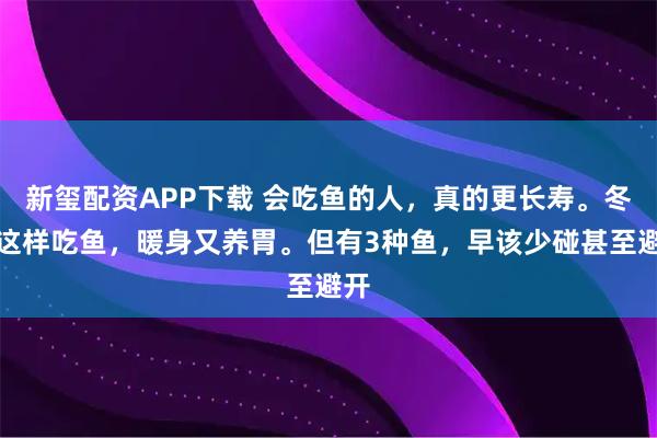 新玺配资APP下载 会吃鱼的人，真的更长寿。冬天这样吃鱼，暖身又养胃。但有3种鱼，早该少碰甚至避开