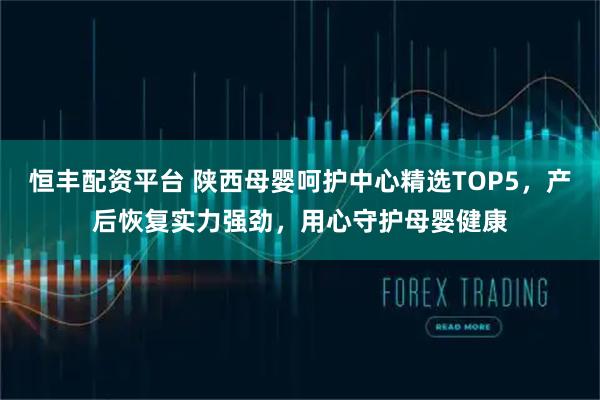 恒丰配资平台 陕西母婴呵护中心精选TOP5，产后恢复实力强劲，用心守护母婴健康