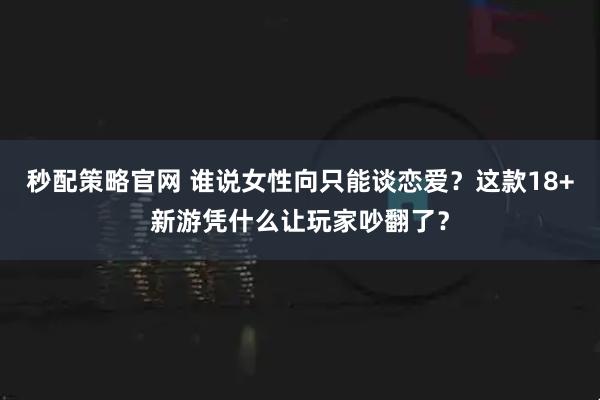秒配策略官网 谁说女性向只能谈恋爱？这款18+新游凭什么让玩家吵翻了？