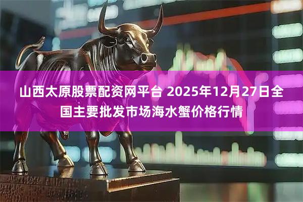 山西太原股票配资网平台 2025年12月27日全国主要批发市场海水蟹价格行情