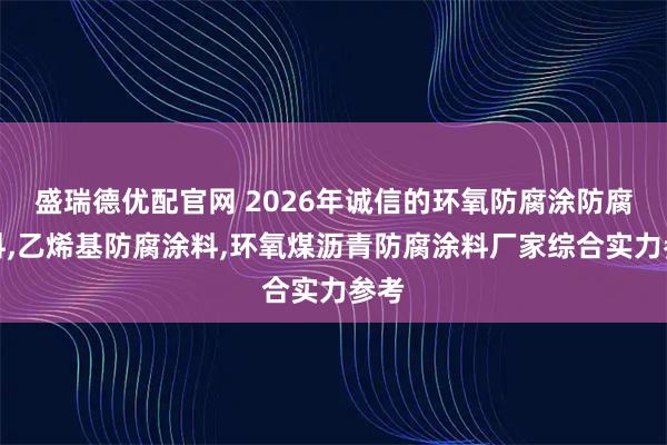 盛瑞德优配官网 2026年诚信的环氧防腐涂防腐涂料,乙烯基防腐涂料,环氧煤沥青防腐涂料厂家综合实力参考