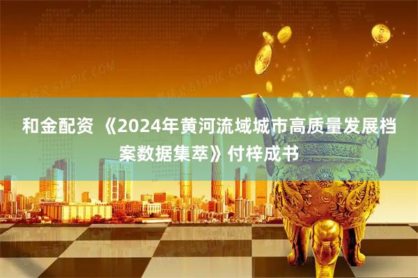 和金配资 《2024年黄河流域城市高质量发展档案数据集萃》付梓成书