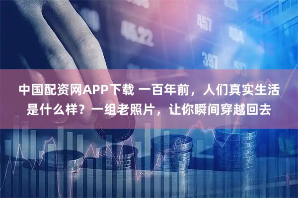 中国配资网APP下载 一百年前，人们真实生活是什么样？一组老照片，让你瞬间穿越回去
