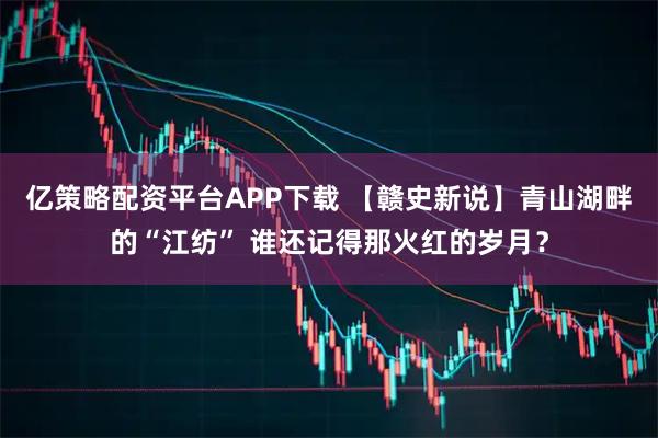 亿策略配资平台APP下载 【赣史新说】青山湖畔的“江纺” 谁还记得那火红的岁月？