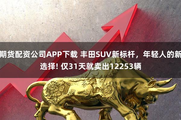 期货配资公司APP下载 丰田SUV新标杆，年轻人的新选择! 仅31天就卖出12253辆