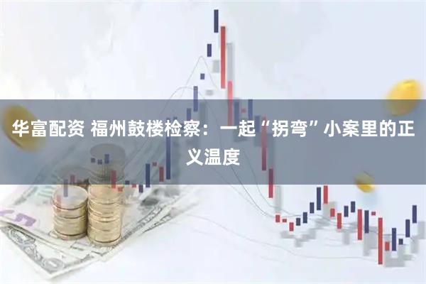华富配资 福州鼓楼检察：一起“拐弯”小案里的正义温度