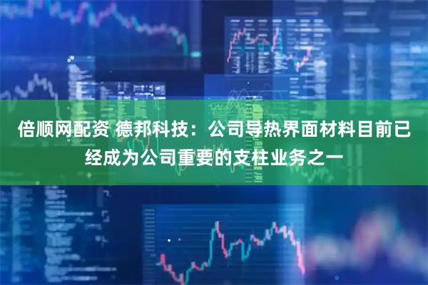 倍顺网配资 德邦科技：公司导热界面材料目前已经成为公司重要的支柱业务之一