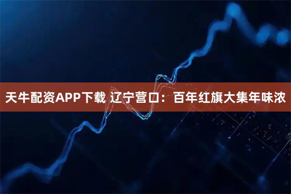 天牛配资APP下载 辽宁营口：百年红旗大集年味浓