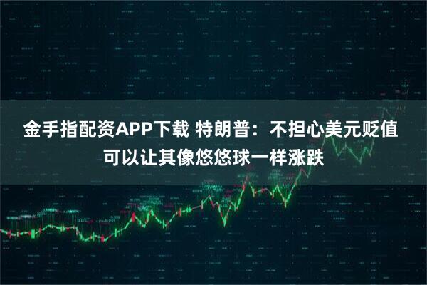 金手指配资APP下载 特朗普：不担心美元贬值 可以让其像悠悠球一样涨跌