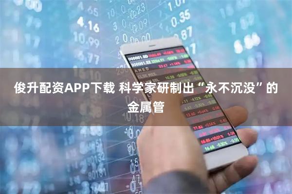 俊升配资APP下载 科学家研制出“永不沉没”的金属管