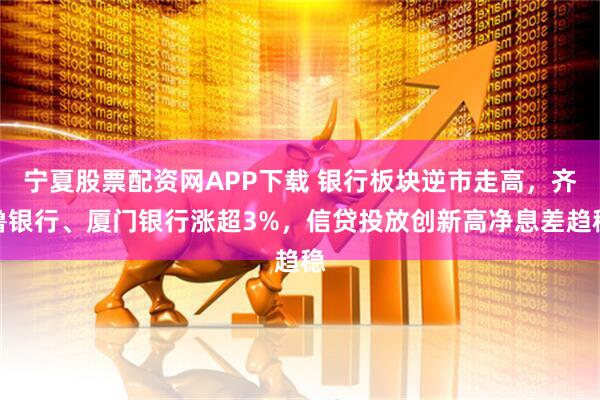 宁夏股票配资网APP下载 银行板块逆市走高，齐鲁银行、厦门银行涨超3%，信贷投放创新高净息差趋稳