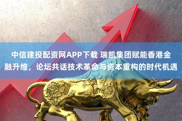 中信建投配资网APP下载 瑞凯集团赋能香港金融升维，论坛共话技术革命与资本重构的时代机遇