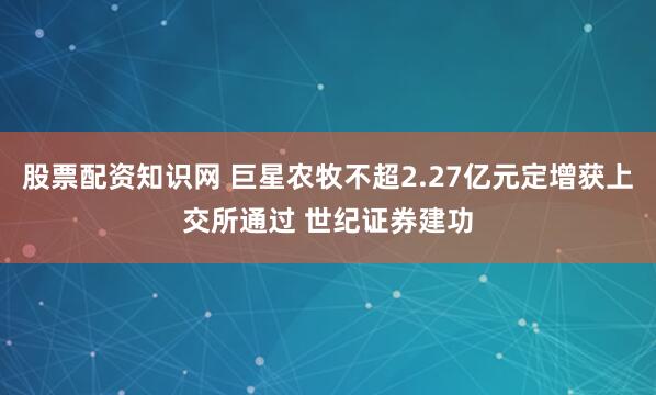 股票配资知识网 巨星农牧不超2.27亿元定增获上交所通过 世纪证券建功