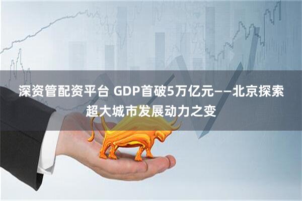 深资管配资平台 GDP首破5万亿元——北京探索超大城市发展动力之变