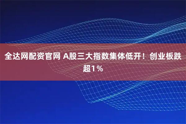 全达网配资官网 A股三大指数集体低开！创业板跌超1％