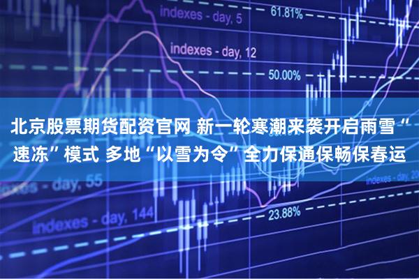 北京股票期货配资官网 新一轮寒潮来袭开启雨雪“速冻”模式 多地“以雪为令”全力保通保畅保春运
