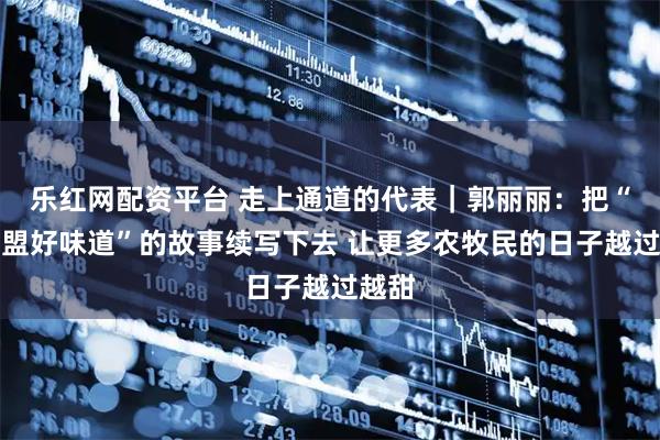 乐红网配资平台 走上通道的代表｜郭丽丽：把“兴安盟好味道”的故事续写下去 让更多农牧民的日子越过越甜