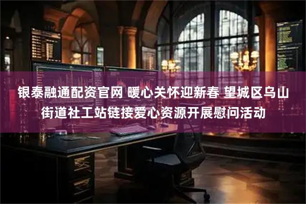 银泰融通配资官网 暖心关怀迎新春 望城区乌山街道社工站链接爱心资源开展慰问活动