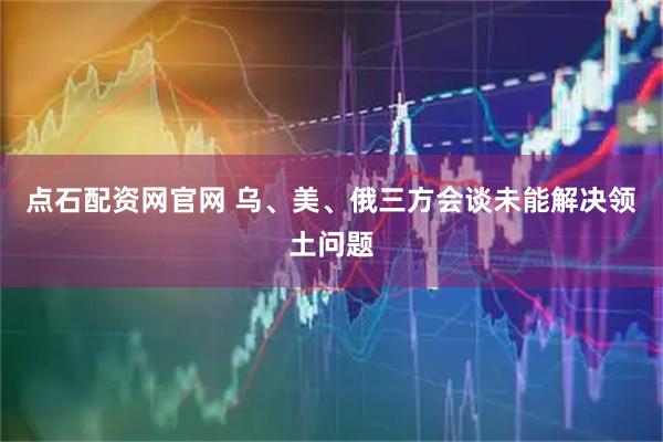 点石配资网官网 乌、美、俄三方会谈未能解决领土问题