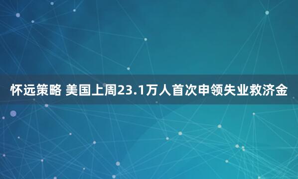 怀远策略 美国上周23.1万人首次申领失业救济金