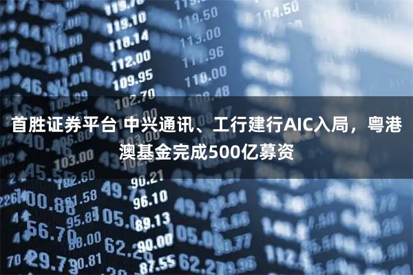 首胜证券平台 中兴通讯、工行建行AIC入局，粤港澳基金完成500亿募资