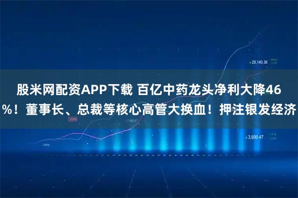 股米网配资APP下载 百亿中药龙头净利大降46%！董事长、总裁等核心高管大换血！押注银发经济