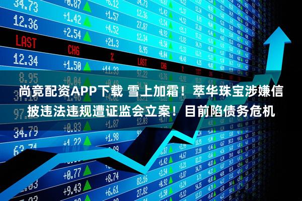 尚竞配资APP下载 雪上加霜！萃华珠宝涉嫌信披违法违规遭证监会立案！目前陷债务危机
