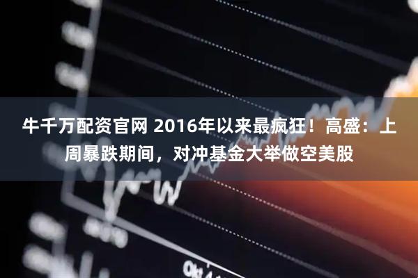 牛千万配资官网 2016年以来最疯狂！高盛：上周暴跌期间，对冲基金大举做空美股
